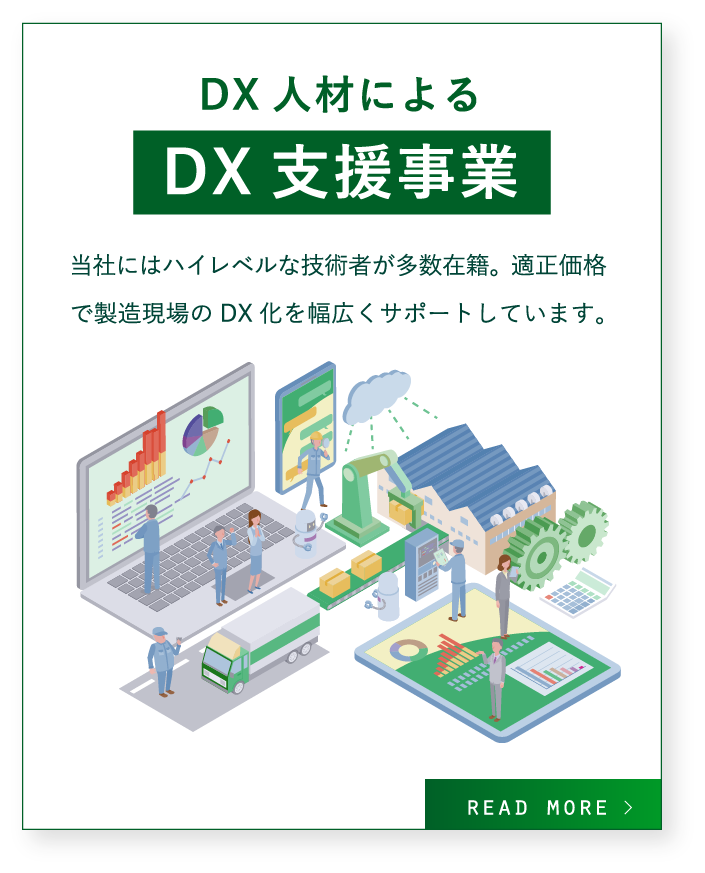 DX人材によるDX支援事業 / 当社にはハイレベルな技術者が多数在籍。
適正価格で製造現場のDX化を幅広くサポートしています。